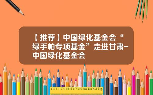 【推荐】中国绿化基金会“绿手帕专项基金”走进甘肃-中国绿化基金会