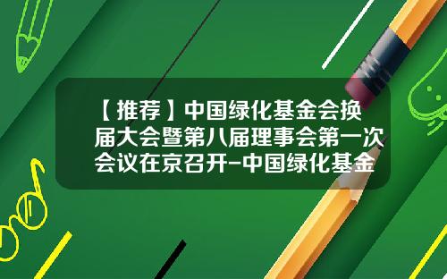 【推荐】中国绿化基金会换届大会暨第八届理事会第一次会议在京召开-中国绿化基金会