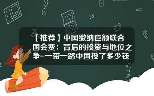 【推荐】中国缴纳巨额联合国会费：背后的投资与地位之争-一带一路中国投了多少钱