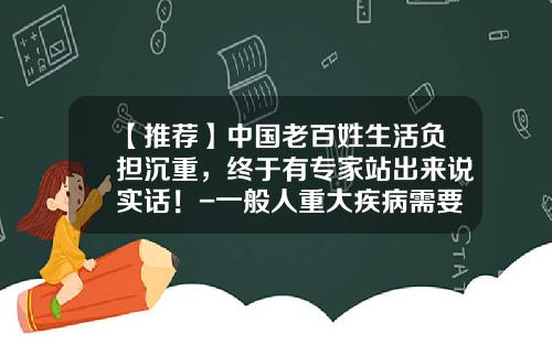 【推荐】中国老百姓生活负担沉重，终于有专家站出来说实话！-一般人重大疾病需要多少钱