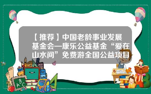 【推荐】中国老龄事业发展基金会—康乐公益基金“爱在山水间”免费游全国公益项目在昆启动-老龄基金会