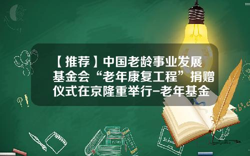 【推荐】中国老龄事业发展基金会“老年康复工程”捐赠仪式在京隆重举行-老年基金会