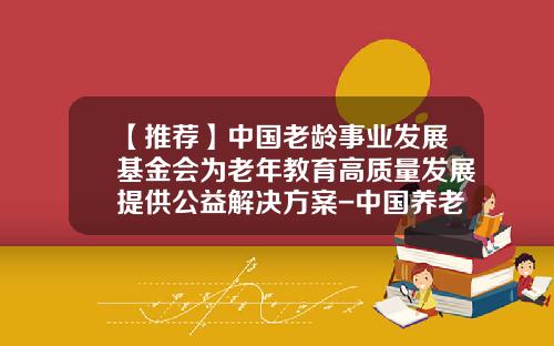 【推荐】中国老龄事业发展基金会为老年教育高质量发展提供公益解决方案-中国养老基金会