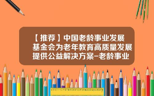 【推荐】中国老龄事业发展基金会为老年教育高质量发展提供公益解决方案-老龄事业发展基金会