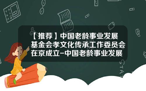 【推荐】中国老龄事业发展基金会孝文化传承工作委员会在京成立-中国老龄事业发展基金