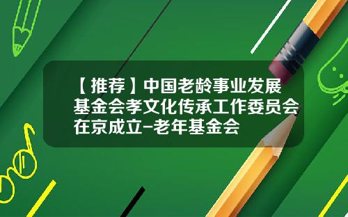 【推荐】中国老龄事业发展基金会孝文化传承工作委员会在京成立-老年基金会