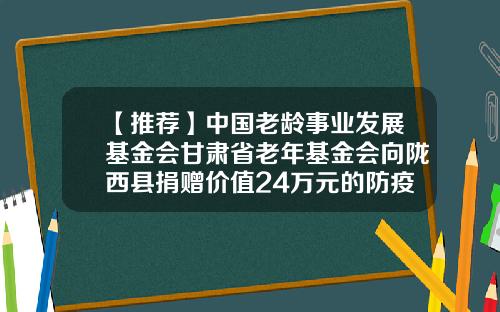 【推荐】中国老龄事业发展基金会甘肃省老年基金会向陇西县捐赠价值24万元的防疫物资-老年基金会