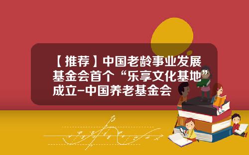 【推荐】中国老龄事业发展基金会首个“乐享文化基地”成立-中国养老基金会