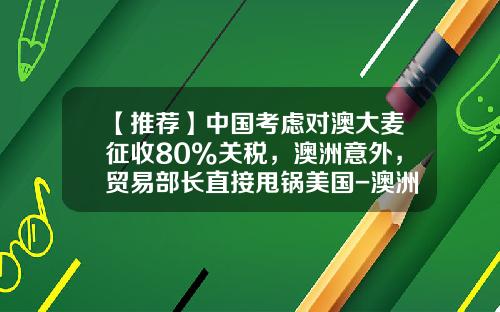 【推荐】中国考虑对澳大麦征收80%关税，澳洲意外，贸易部长直接甩锅美国-澳洲大麦进口关税多少