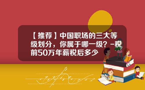 【推荐】中国职场的三大等级划分，你属于哪一级？-税前50万年薪税后多少