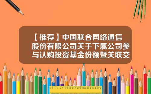 【推荐】中国联合网络通信股份有限公司关于下属公司参与认购投资基金份额暨关联交易的公告-广州乾鑫财税咨询公司