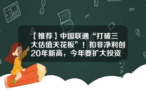 【推荐】中国联通“打破三大估值天花板”！扣非净利创20年新高，今年要扩大投资-中国联通公司章程