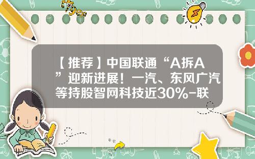 【推荐】中国联通“A拆A”迎新进展！一汽、东风广汽等持股智网科技近30%-联通基金