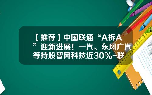 【推荐】中国联通“A拆A”迎新进展！一汽、东风广汽等持股智网科技近30%-联通的基金