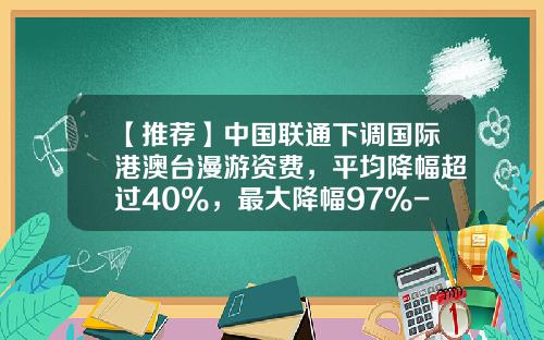 【推荐】中国联通下调国际港澳台漫游资费，平均降幅超过40%，最大降幅97%-联通国际漫游多少钱一分钟