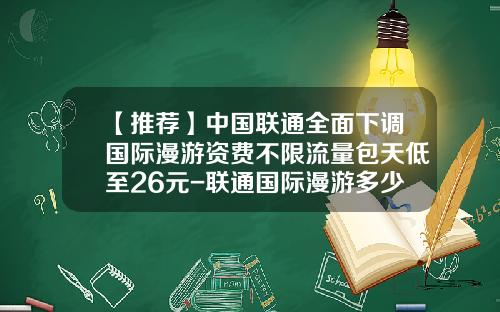 【推荐】中国联通全面下调国际漫游资费不限流量包天低至26元-联通国际漫游多少钱一分钟