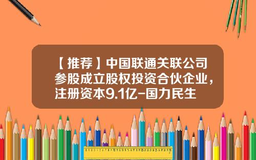 【推荐】中国联通关联公司参股成立股权投资合伙企业，注册资本9.1亿-国力民生科技投资有限公司