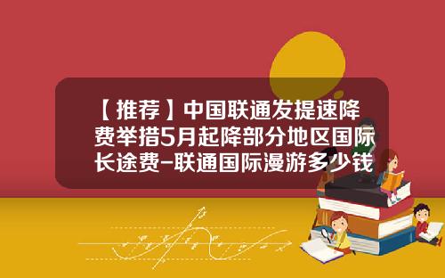 【推荐】中国联通发提速降费举措5月起降部分地区国际长途费-联通国际漫游多少钱一分钟