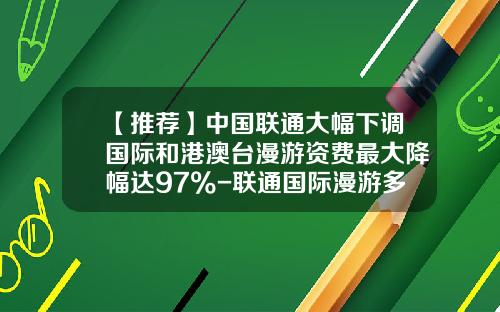 【推荐】中国联通大幅下调国际和港澳台漫游资费最大降幅达97%-联通国际漫游多少钱一分钟