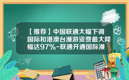 【推荐】中国联通大幅下调国际和港澳台漫游资费最大降幅达97%-联通开通国际漫游多少钱