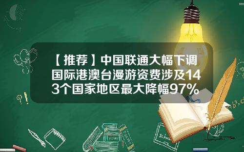 【推荐】中国联通大幅下调国际港澳台漫游资费涉及143个国家地区最大降幅97%-在国外国际漫游接听多少钱