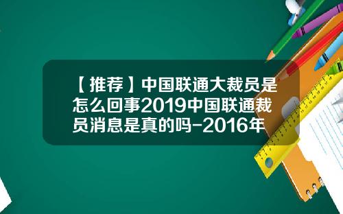 【推荐】中国联通大裁员是怎么回事2019中国联通裁员消息是真的吗-2016年联通公司大裁员