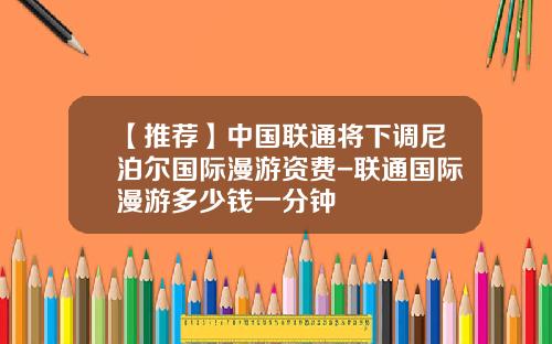 【推荐】中国联通将下调尼泊尔国际漫游资费-联通国际漫游多少钱一分钟