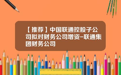 【推荐】中国联通控股子公司拟对财务公司增资-联通集团财务公司