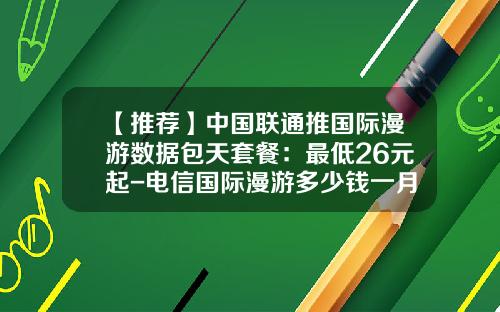 【推荐】中国联通推国际漫游数据包天套餐：最低26元起-电信国际漫游多少钱一月