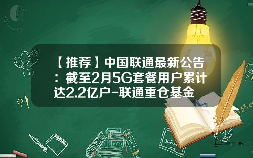 【推荐】中国联通最新公告：截至2月5G套餐用户累计达2.2亿户-联通重仓基金