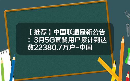 【推荐】中国联通最新公告：3月5G套餐用户累计到达数22380.7万户-中国联通今年减少多少用户