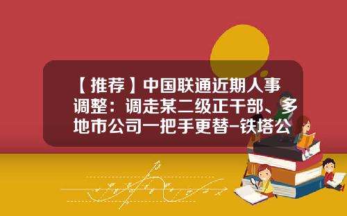 【推荐】中国联通近期人事调整：调走某二级正干部、多地市公司一把手更替-铁塔公司省级副总招聘结果