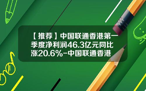 【推荐】中国联通香港第一季度净利润46.3亿元同比涨20.6%-中国联通香港运营有限公司
