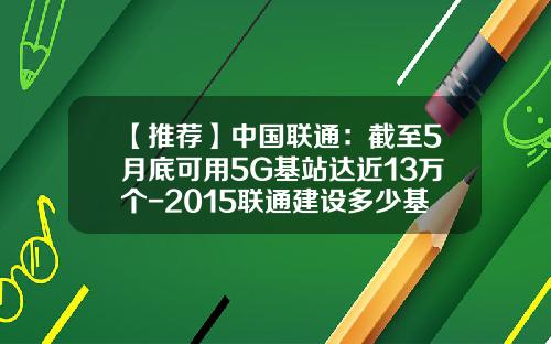 【推荐】中国联通：截至5月底可用5G基站达近13万个-2015联通建设多少基站