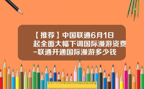 【推荐】中国联通6月1日起全面大幅下调国际漫游资费-联通开通国际漫游多少钱