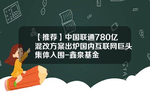 【推荐】中国联通780亿混改方案出炉国内互联网巨头集体入围-鑫泉基金