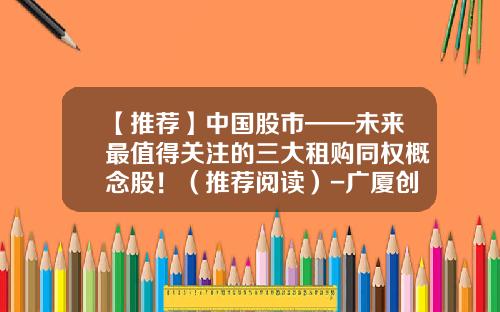 【推荐】中国股市——未来最值得关注的三大租购同权概念股！（推荐阅读）-广厦创投上市公司