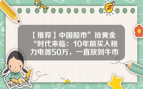 【推荐】中国股市”捡黄金“时代来临：10年前买入格力电器50万，一直放到牛市结束，会赚多少？-五十万牛市炒股挣多少钱