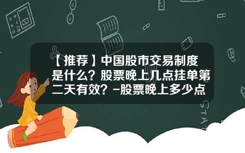 【推荐】中国股市交易制度是什么？股票晚上几点挂单第二天有效？-股票晚上多少点可以挂单