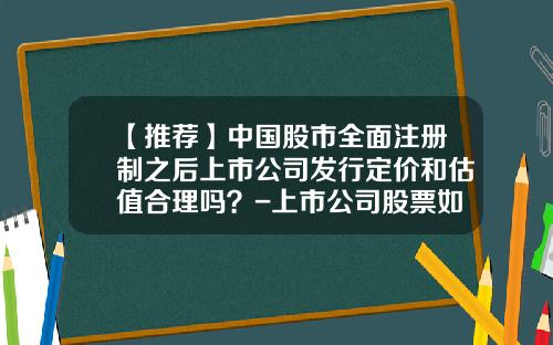 【推荐】中国股市全面注册制之后上市公司发行定价和估值合理吗？-上市公司股票如何定价