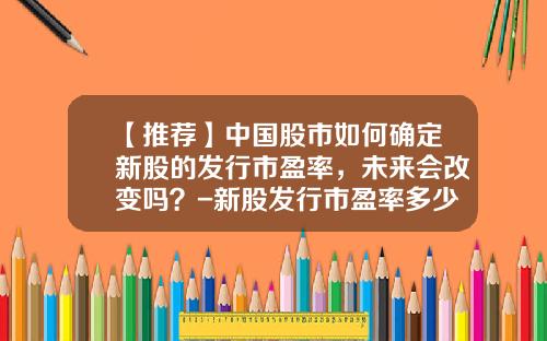 【推荐】中国股市如何确定新股的发行市盈率，未来会改变吗？-新股发行市盈率多少算高