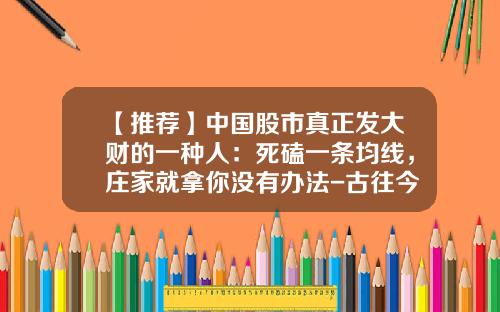 【推荐】中国股市真正发大财的一种人：死磕一条均线，庄家就拿你没有办法-古往今来股票资讯