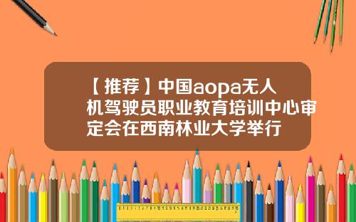 【推荐】中国aopa无人机驾驶员职业教育培训中心审定会在西南林业大学举行