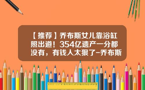【推荐】乔布斯女儿靠浴缸照出道！354亿遗产一分都没有，有钱人太狠了-乔布斯家产有多少