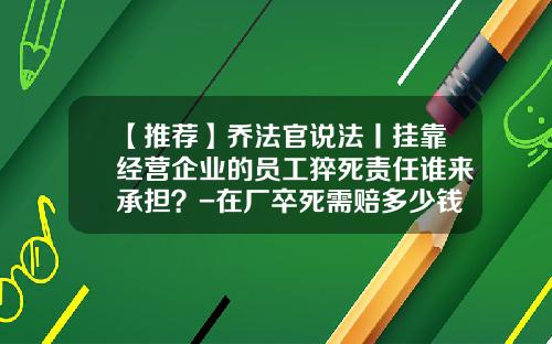 【推荐】乔法官说法丨挂靠经营企业的员工猝死责任谁来承担？-在厂卒死需赔多少钱