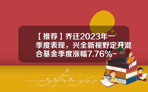 【推荐】乔迁2023年一季度表现，兴全新视野定开混合基金季度涨幅7.76%-兴全视野基金