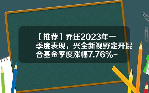 【推荐】乔迁2023年一季度表现，兴全新视野定开混合基金季度涨幅7.76%-001511兴全新视野基金