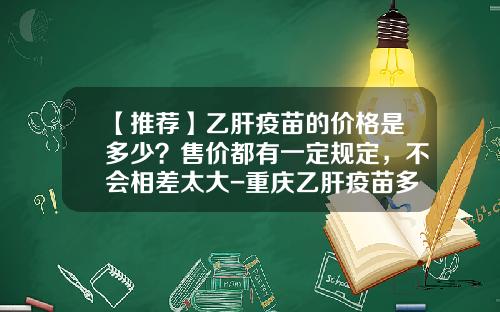 【推荐】乙肝疫苗的价格是多少？售价都有一定规定，不会相差太大-重庆乙肝疫苗多少钱