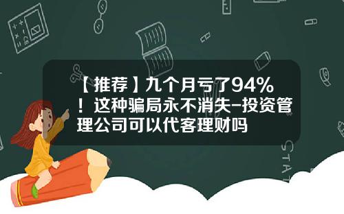 【推荐】九个月亏了94%！这种骗局永不消失-投资管理公司可以代客理财吗