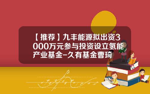【推荐】九丰能源拟出资3000万元参与投资设立氢能产业基金-久有基金曹琦